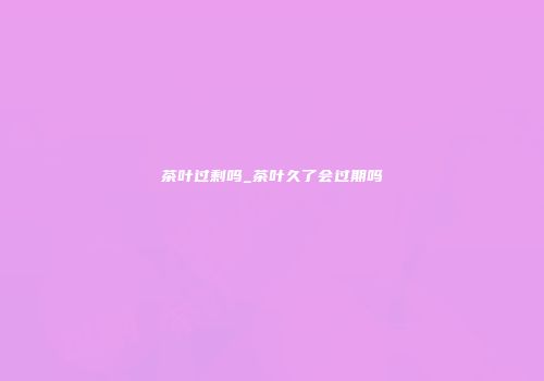茶叶过剩吗_茶叶久了会过期吗