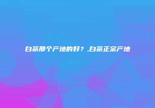 白茶那个产地的好？,白茶正宗产地