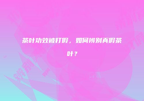 茶叶功效被打假，如何辨别真假茶叶？
