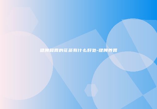 健脾和胃的花茶有什么好处-健脾养胃