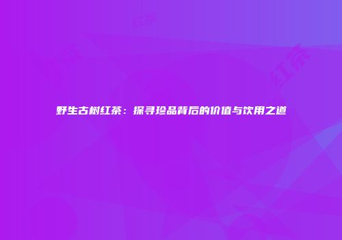 野生古树红茶：探寻珍品背后的价值与饮用之道