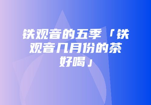铁观音的五季「铁观音几月份的茶好喝」