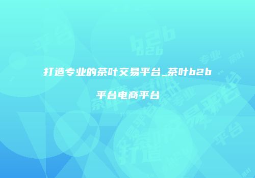 打造专业的茶叶交易平台_茶叶b2b平台电商平台