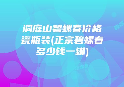 洞庭山碧螺春价格瓷瓶装(正宗碧螺春多少钱一罐)