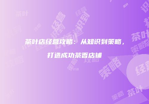茶叶店经营攻略：从知识到策略，打造成功茶香店铺