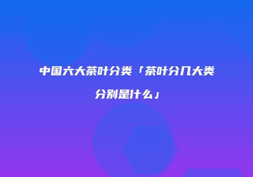 中国六大茶叶分类「茶叶分几大类分别是什么」