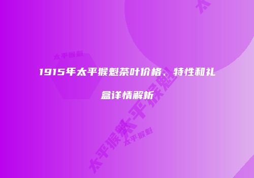 1915年太平猴魁茶叶价格、特性和礼盒详情解析