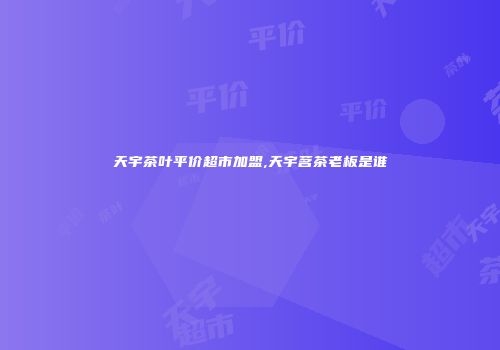 天宇茶叶平价超市加盟,天宇茗茶老板是谁