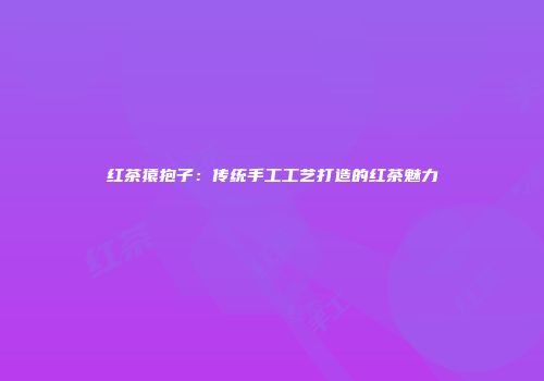 红茶猿抱子：传统手工工艺打造的红茶魅力