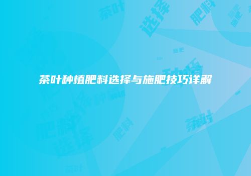 茶叶种植肥料选择与施肥技巧详解