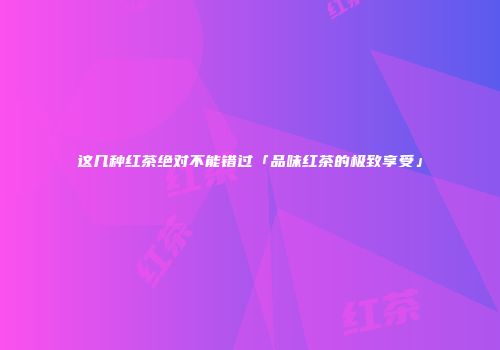 这几种红茶绝对不能错过「品味红茶的极致享受」