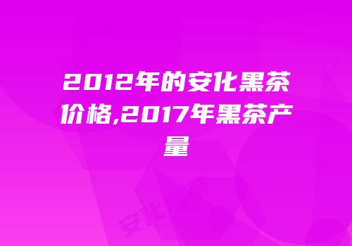 2012年的安化黑茶价格,2017年黑茶产量