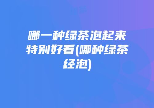 哪一种绿茶泡起来特别好看(哪种绿茶经泡)