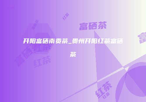 开阳富硒南贡茶_贵州开阳红茶富硒茶