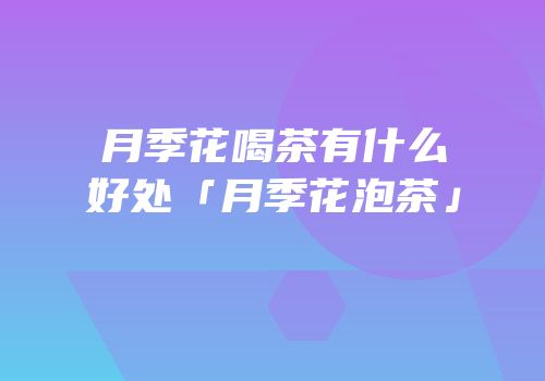 月季花喝茶有什么好处「月季花泡茶」