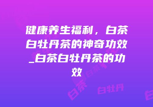 健康养生福利，白茶白牡丹茶的神奇功效_白茶白牡丹茶的功效