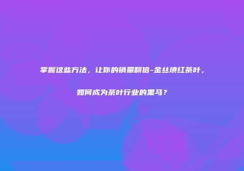 掌握这些方法，让你的销量翻倍-金丝填红茶叶，如何成为茶叶行业的黑马？