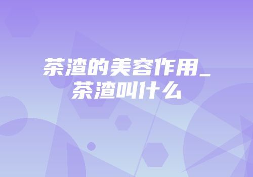 茶渣的美容作用_茶渣叫什么