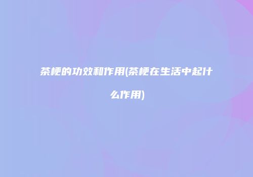 茶梗的功效和作用(茶梗在生活中起什么作用)