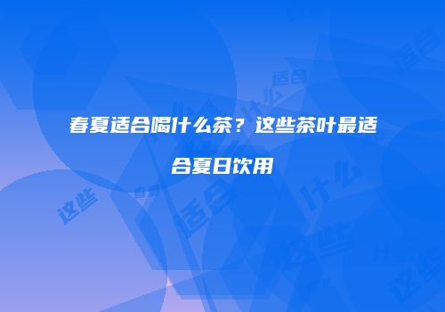 春夏适合喝什么茶？这些茶叶最适合夏日饮用
