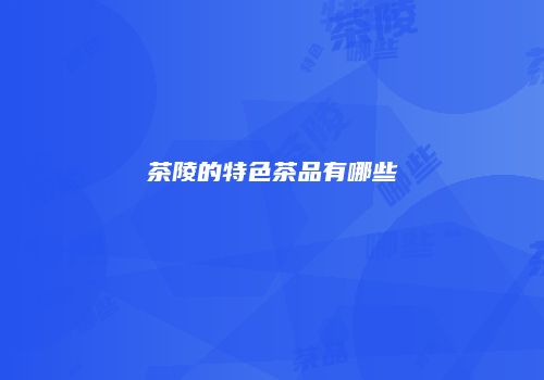 茶陵的特色茶品有哪些
