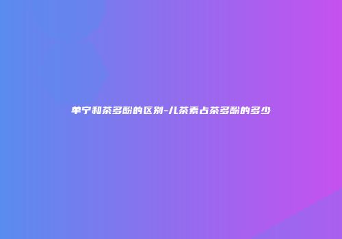 单宁和茶多酚的区别-儿茶素占茶多酚的多少