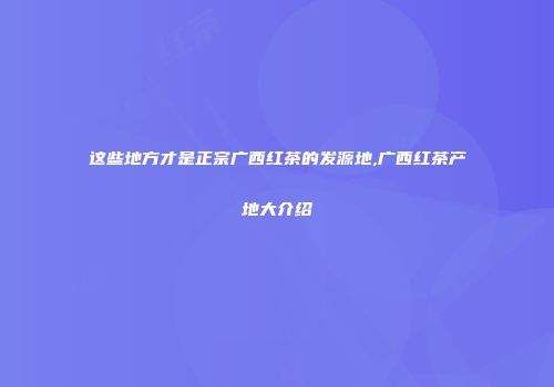这些地方才是正宗广西红茶的发源地,广西红茶产地大介绍