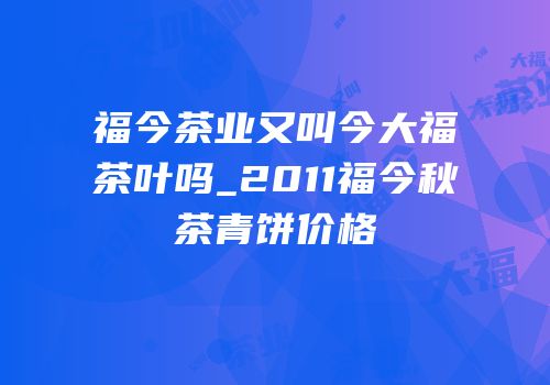 福今茶业又叫今大福茶叶吗_2011福今秋茶青饼价格