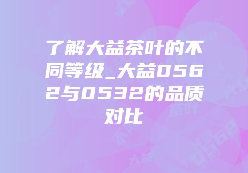 了解大益茶叶的不同等级_大益0562与0532的品质对比