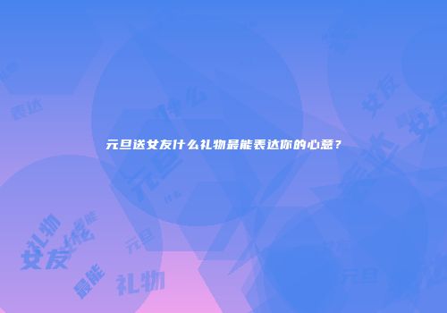 元旦送女友什么礼物最能表达你的心意？