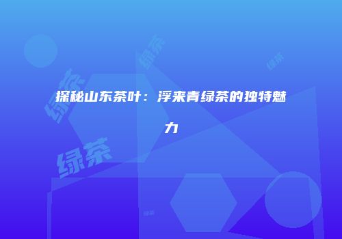 探秘山东茶叶：浮来青绿茶的独特魅力