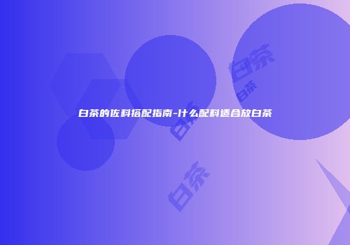 白茶的佐料搭配指南-什么配料适合放白茶