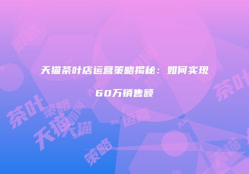 天猫茶叶店运营策略揭秘：如何实现60万销售额