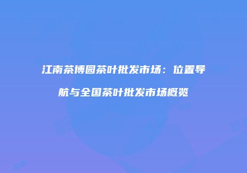 江南茶博园茶叶批发市场：位置导航与全国茶叶批发市场概览