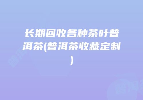 长期回收各种茶叶普洱茶(普洱茶收藏定制)
