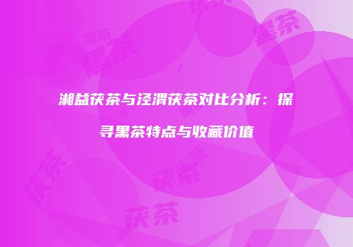 湘益茯茶与泾渭茯茶对比分析：探寻黑茶特点与收藏价值