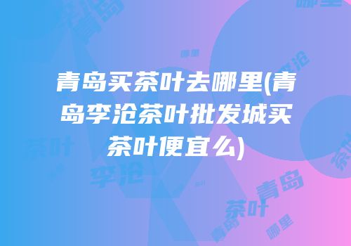 青岛买茶叶去哪里(青岛李沧茶叶批发城买茶叶便宜么)