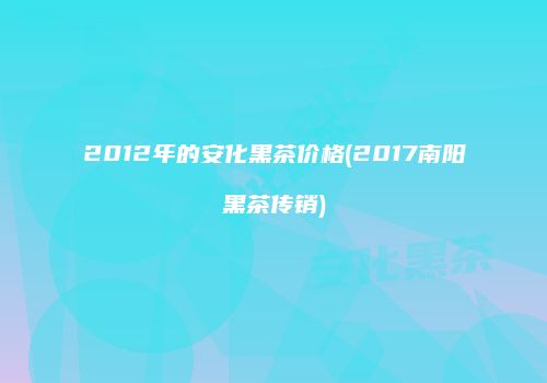 2012年的安化黑茶价格(2017南阳黑茶传销)