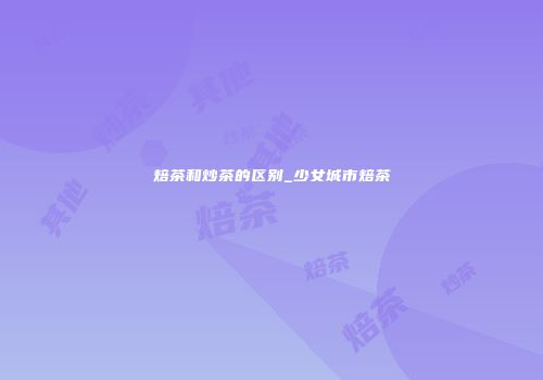 焙茶和炒茶的区别_少女城市焙茶