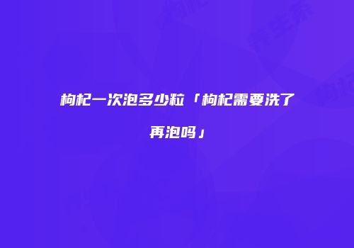 枸杞一次泡多少粒「枸杞需要洗了再泡吗」