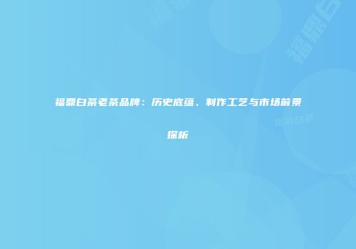 福鼎白茶老茶品牌：历史底蕴、制作工艺与市场前景探析