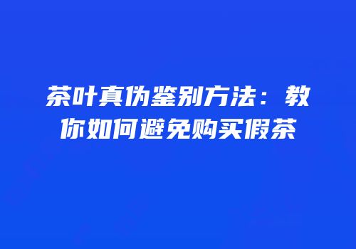 茶叶真伪鉴别方法：教你如何避免购买假茶