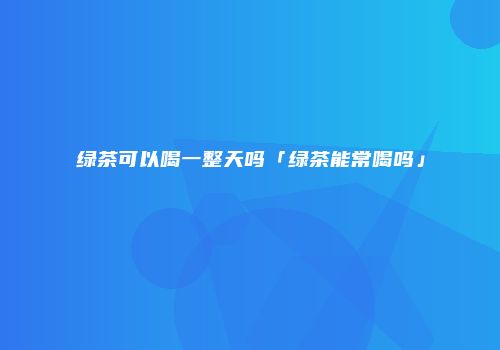 绿茶可以喝一整天吗「绿茶能常喝吗」