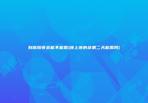 到底隔夜茶能不能喝(晚上泡的茶第二天能喝吗)