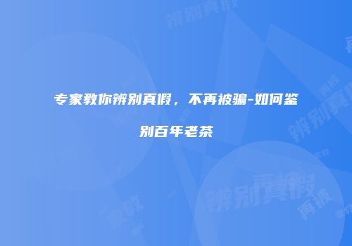 专家教你辨别真假，不再被骗-如何鉴别百年老茶