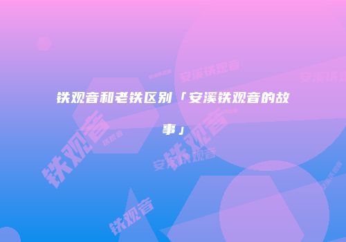 铁观音和老铁区别「安溪铁观音的故事」