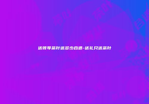 送领导茶叶送多少合适-送礼只送茶叶