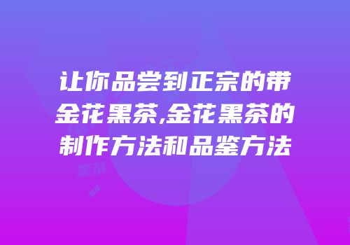 让你品尝到正宗的带金花黑茶,金花黑茶的制作方法和品鉴方法
