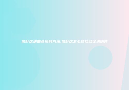 茶叶店增加业绩的方法,茶叶店怎么搞活动促进销售