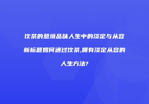 饮茶的意境品味人生中的淡定与从容新标题如何通过饮茶,拥有淡定从容的人生方法?